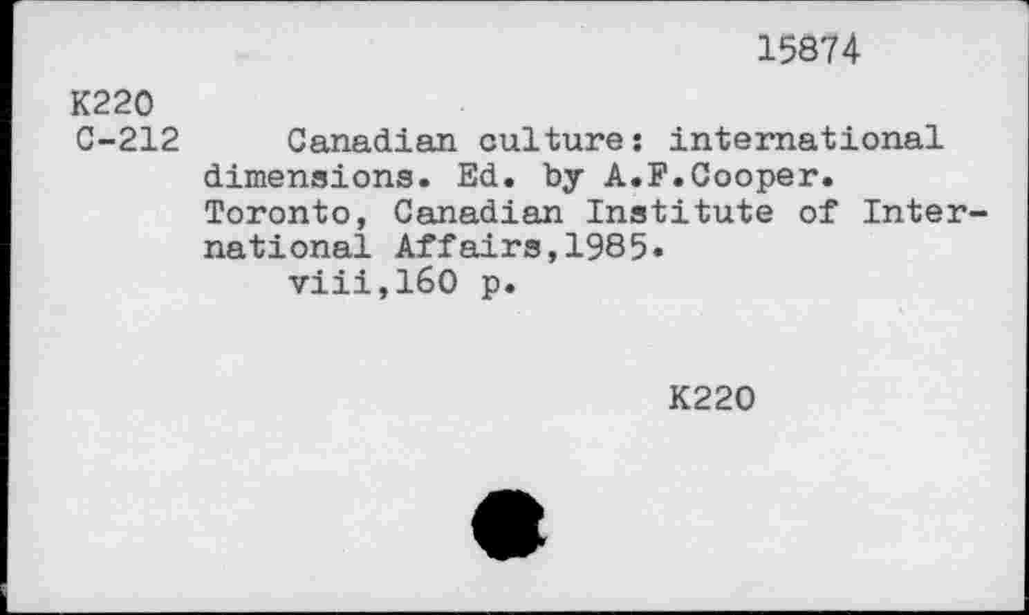 ﻿15874
K220 C-212	Canadian culture; international dimensions. Ed. by A.F.Cooper. Toronto, Canadian Institute of International Affairs,1985« viii,160 p.
K220